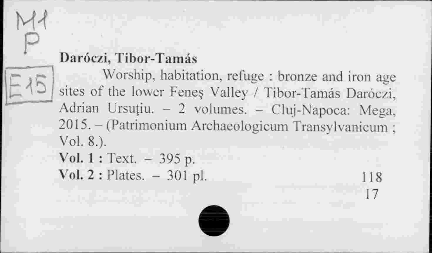 ﻿M-t P
Darôczi, Tibor-Tamâs
Worship, habitation, refuge : bronze and iron age sites of the lower Feneç Valley / Tibor-Tamâs Darôczi, Adrian Ursupu. - 2 volumes. - Cluj-Napoca: Mega, 2015. - (Patrimonium Archaeologicum Transylvanicum ; Vol. 8.).
Vol. 1 : Text. - 395 p.
Vol. 2 : Plates. - 301 pl.	118